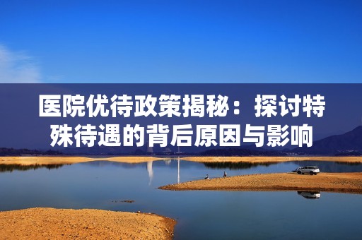 医院优待政策揭秘：探讨特殊待遇的背后原因与影响