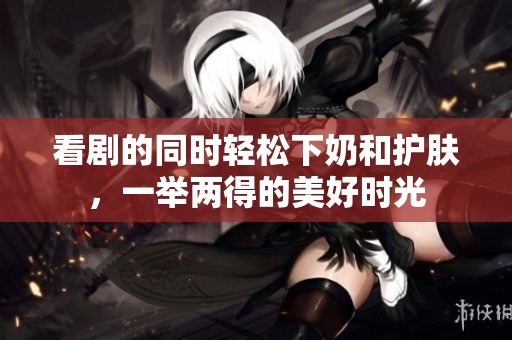 看剧的同时轻松下奶和护肤，一举两得的美好时光