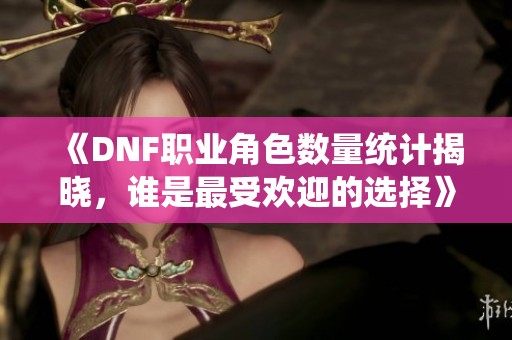 《DNF职业角色数量统计揭晓，谁是最受欢迎的选择》
