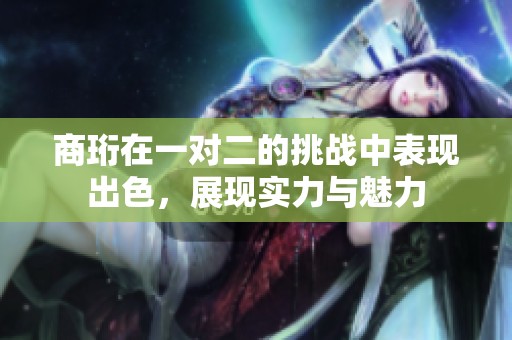 商珩在一对二的挑战中表现出色，展现实力与魅力