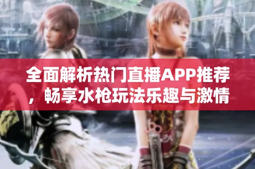 全面解析热门直播APP推荐，畅享水枪玩法乐趣与激情