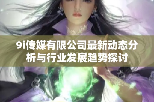 9i传媒有限公司最新动态分析与行业发展趋势探讨
