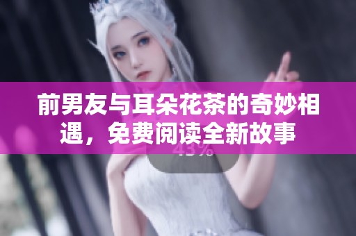 前男友与耳朵花茶的奇妙相遇，免费阅读全新故事