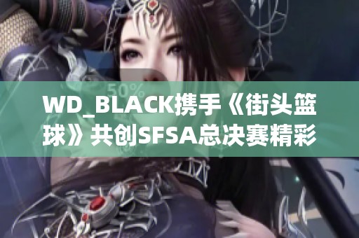 WD_BLACK携手《街头篮球》共创SFSA总决赛精彩时刻