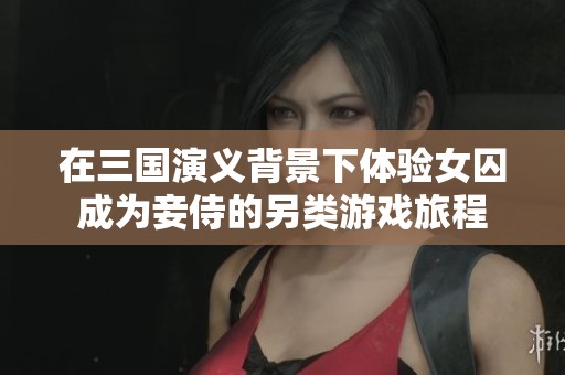 在三国演义背景下体验女囚成为妾侍的另类游戏旅程