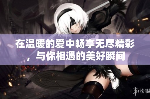 在温暖的爱中畅享无尽精彩，与你相遇的美好瞬间