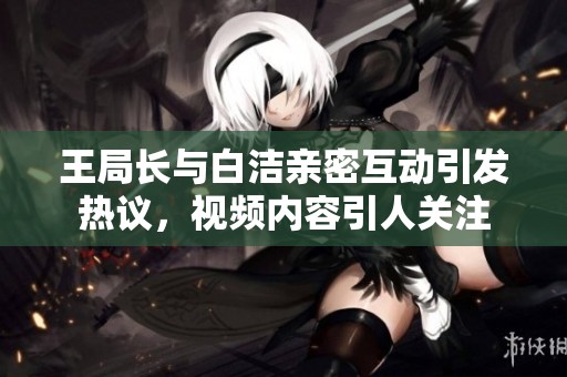 王局长与白洁亲密互动引发热议，视频内容引人关注