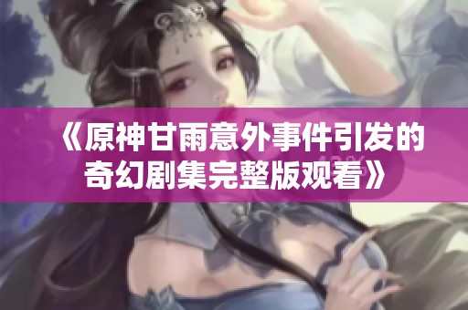 《原神甘雨意外事件引发的奇幻剧集完整版观看》