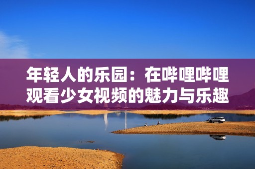 年轻人的乐园：在哔哩哔哩观看少女视频的魅力与乐趣