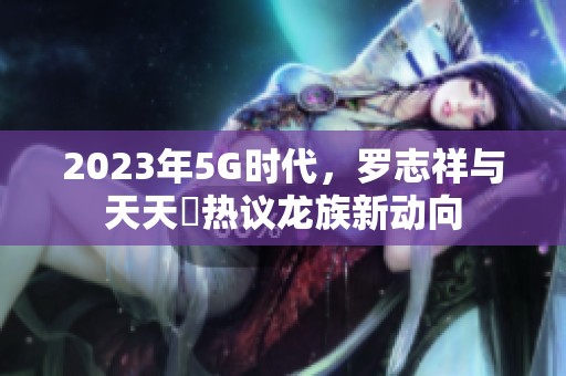 2023年5G时代，罗志祥与天天奭热议龙族新动向