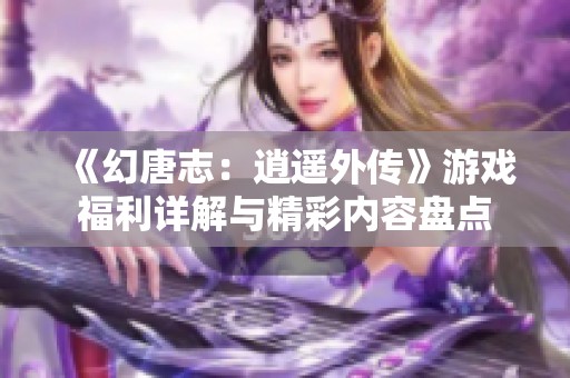 《幻唐志：逍遥外传》游戏福利详解与精彩内容盘点