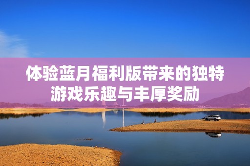 体验蓝月福利版带来的独特游戏乐趣与丰厚奖励