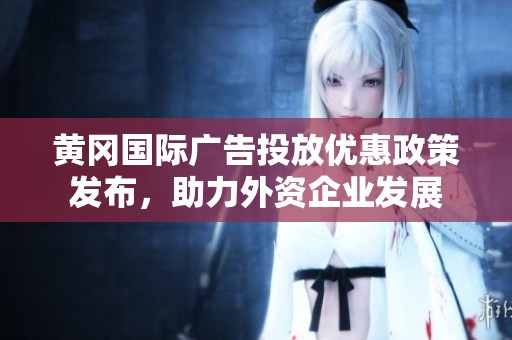 黄冈国际广告投放优惠政策发布，助力外资企业发展
