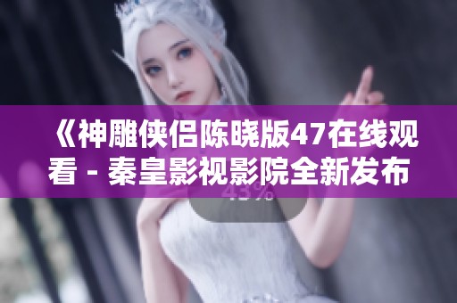 《神雕侠侣陈晓版47在线观看 - 秦皇影视影院全新发布》