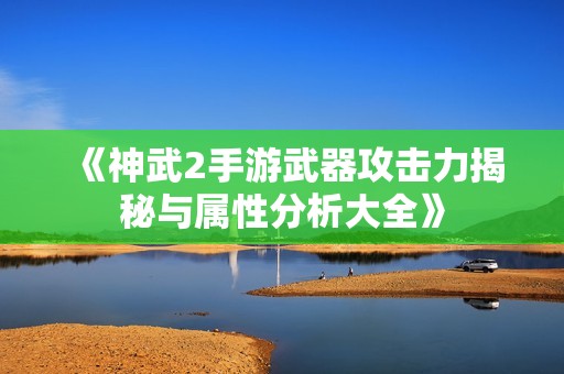 《神武2手游武器攻击力揭秘与属性分析大全》