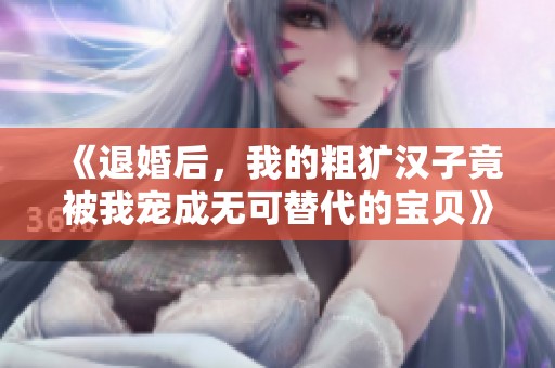 《退婚后，我的粗犷汉子竟被我宠成无可替代的宝贝》