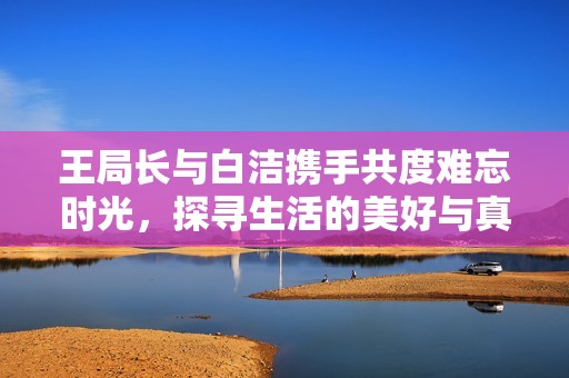 王局长与白洁携手共度难忘时光，探寻生活的美好与真谛