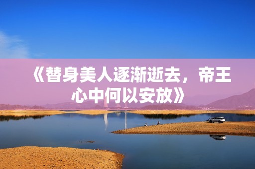 《替身美人逐渐逝去，帝王心中何以安放》