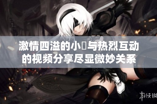 激情四溢的小泬与热烈互动的视频分享尽显微妙关系