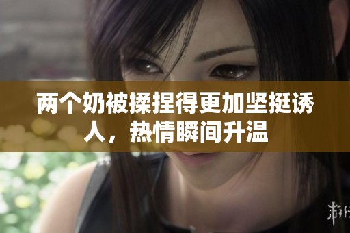 两个奶被揉捏得更加坚挺诱人，热情瞬间升温