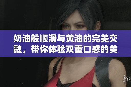 奶油般顺滑与黄油的完美交融，带你体验双重口感的美味之旅