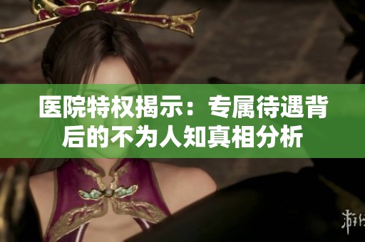医院特权揭示：专属待遇背后的不为人知真相分析
