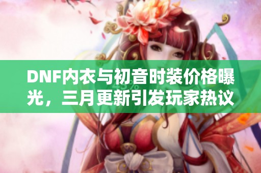 DNF内衣与初音时装价格曝光，三月更新引发玩家热议