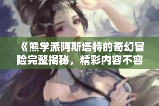 《熊学派阿斯塔特的奇幻冒险完整揭秘，精彩内容不容错过》