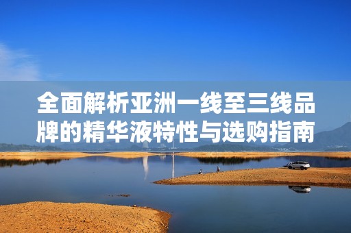 全面解析亚洲一线至三线品牌的精华液特性与选购指南