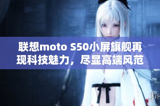 联想moto S50小屏旗舰再现科技魅力，尽显高端风范