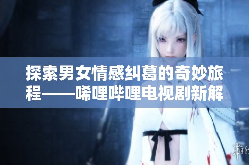 探索男女情感纠葛的奇妙旅程——唏哩哔哩电视剧新解读
