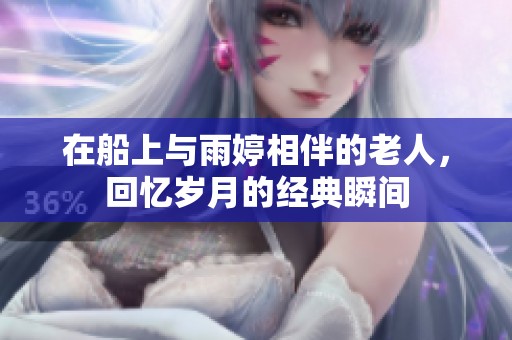 在船上与雨婷相伴的老人，回忆岁月的经典瞬间