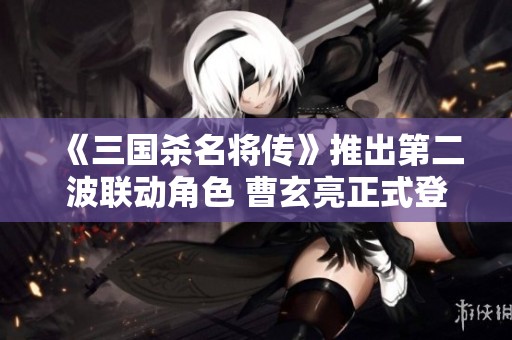 《三国杀名将传》推出第二波联动角色 曹玄亮正式登场