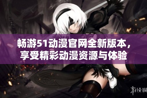 畅游51动漫官网全新版本，享受精彩动漫资源与体验