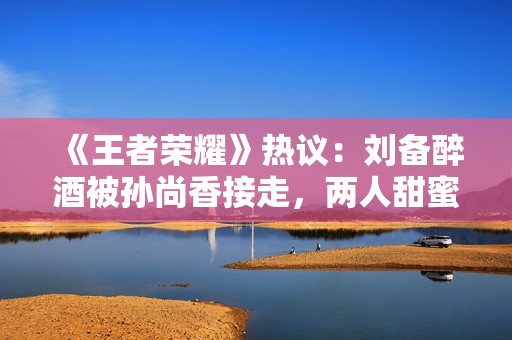 《王者荣耀》热议：刘备醉酒被孙尚香接走，两人甜蜜互动令人心动！