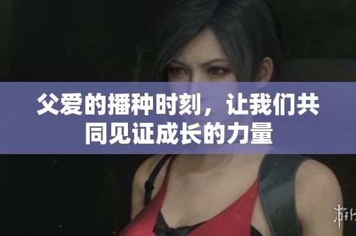 父爱的播种时刻，让我们共同见证成长的力量