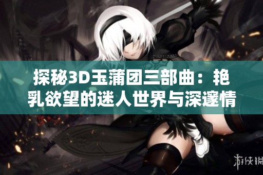 探秘3D玉蒲团三部曲：艳乳欲望的迷人世界与深邃情感