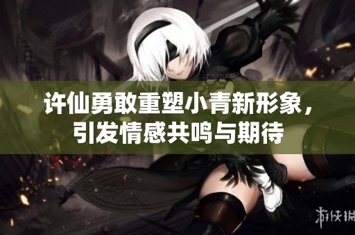 许仙勇敢重塑小青新形象，引发情感共鸣与期待