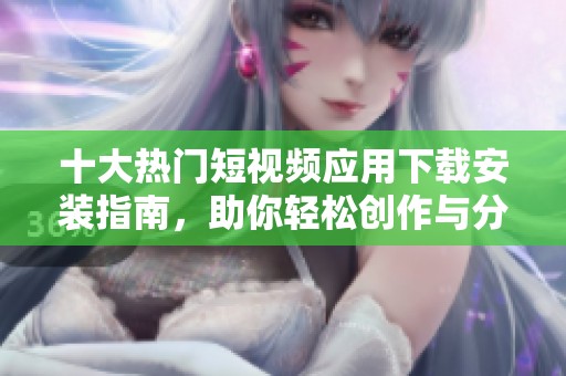 十大热门短视频应用下载安装指南，助你轻松创作与分享
