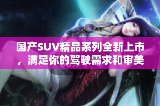 国产SUV精品系列全新上市，满足你的驾驶需求和审美体验