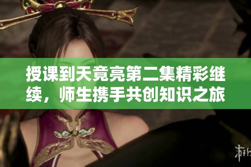授课到天竟亮第二集精彩继续，师生携手共创知识之旅