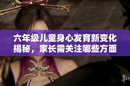六年级儿童身心发育新变化揭秘，家长需关注哪些方面