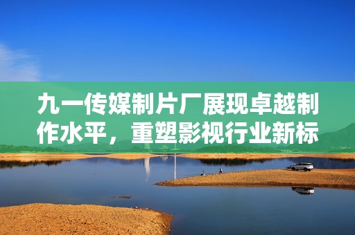 九一传媒制片厂展现卓越制作水平，重塑影视行业新标杆