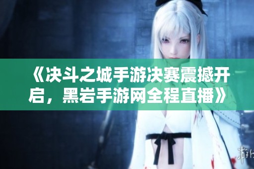 《决斗之城手游决赛震撼开启，黑岩手游网全程直播》