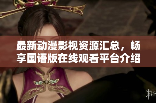 最新动漫影视资源汇总，畅享国语版在线观看平台介绍
