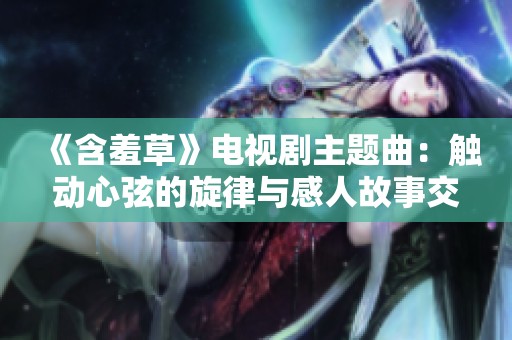 《含羞草》电视剧主题曲：触动心弦的旋律与感人故事交织