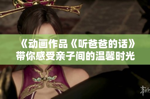 《动画作品《听爸爸的话》带你感受亲子间的温馨时光》