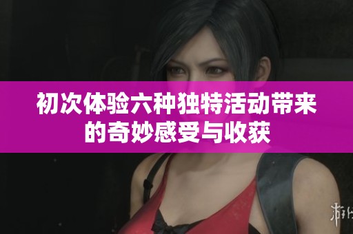 初次体验六种独特活动带来的奇妙感受与收获