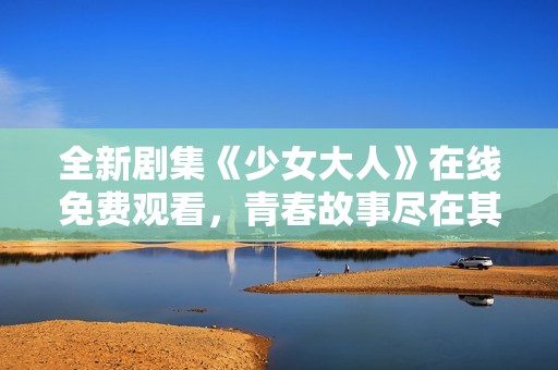 全新剧集《少女大人》在线免费观看，青春故事尽在其中