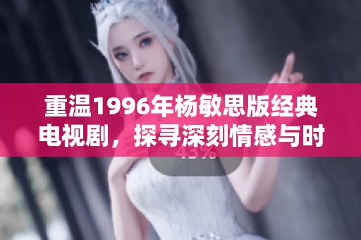 重温1996年杨敏思版经典电视剧，探寻深刻情感与时代记忆